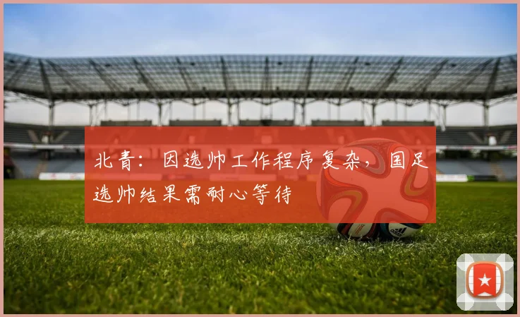 北青：因选帅工作程序复杂，国足选帅结果需耐心等待