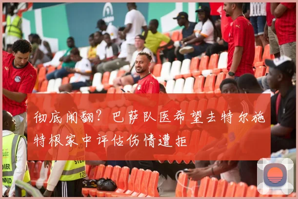 彻底闹翻？巴萨队医希望去特尔施特根家中评估伤情遭拒