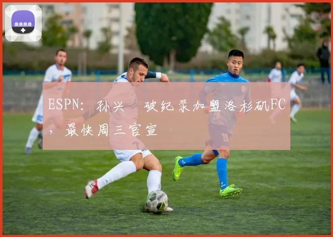 ESPN：孙兴慜破纪录加盟洛杉矶FC，最快周三官宣